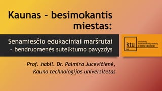 Kaunas – besimokantis 
miestas: 
Senamiesčio edukaciniai maršrutai 
– bendruomenės sutelktumo pavyzdys 
Prof. habil. Dr. Palmira Jucevičienė, 
Kauno technologijos universitetas 
 