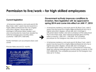 Permission to live/work – for high skilled employees 
Current legislation 
A temporary residency and work permit (EU 
Blue Card, valid 1 year) may be issued for a 
highly skilled professional who has a higher 
education degree, whose skills are in 
shortage in Lithuanian labor market, and 
who is contracted for more than double the 
national average gross monthly salary 
(currently 11300 CNY (1350 EUR). 
Family members can accompany blue card 
owner 
Process takes around 2,5 months. 
Government actively improves conditions to 
investors. New legislation will be approved in 
spring 2014 and come into effect on JAN 1st, 2015 
• A temporary residency and work permit (EU Blue Card, valid 2 
years) may be issued for a highly skilled professional who has a 
higher education degree, whose skills are in shortage in 
Lithuanian labor market, and who is employe at the salary level 
that is two times more then national average gross monthly 
salary (currently 11300 CNY ~1350 EUR). The complete 
procedure for this foreigner may take up to 2.5 months. 
• A temporary residency and work permit (EU Blue Card, valid 2 
years) may be issued for a highly skilled professional who has a 
higher education degree, whose skills are in shortage in 
Lithuanian labor market, and who is contracted for more than 
triple the national average gross monthly salary (currently 16 702 
CNY (2000 EUR). The complete procedure for this foreigner may 
take up to 15 days. 
è 
39 
 