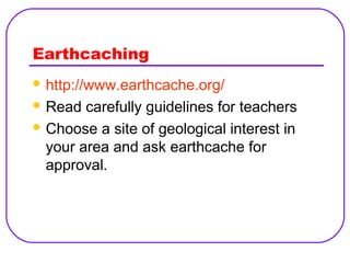 Earthcaching
 http://www.earthcache.org/
 Read

carefully guidelines for teachers
 Choose a site of geological interest in
your area and ask earthcache for
approval.

 