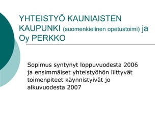 YHTEISTYÖ KAUNIAISTEN KAUPUNKI  (suomenkielinen opetustoimi)  ja Oy PERKKO Sopimus syntynyt loppuvuodesta 2006  ja ensimmäiset yhteistyöhön liittyvät  toimenpiteet käynnistyivät jo  alkuvuodesta 2007 