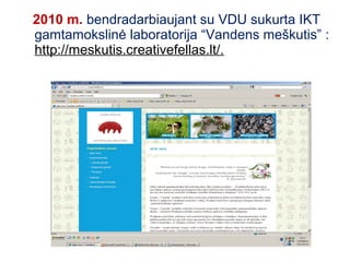 2010 m. bendradarbiaujant su VDU sukurta IKT
gamtamokslinė laboratorija “Vandens meškutis” :
http://meskutis.creativefellas.lt/.
 