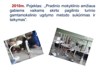 2010m. Pojektas: ,,Pradinio mokyklinio amžiaus
gabiems vaikams skirto pagilinto turinio
gamtamokslinio ugdymo metodo sukūrimas ir
taikymas”.
 