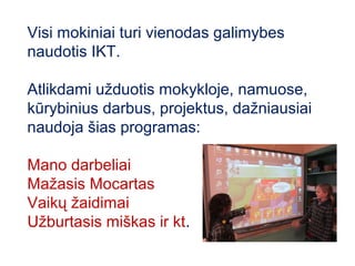 Visi mokiniai turi vienodas galimybes
naudotis IKT.

Atlikdami užduotis mokykloje, namuose,
kūrybinius darbus, projektus, dažniausiai
naudoja šias programas:

Mano darbeliai
Mažasis Mocartas
Vaikų žaidimai
Užburtasis miškas ir kt.
 