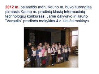 2012 m. balandžio mėn. Kauno m. buvo surengtas
pirmasis Kauno m. pradinių klasių Informacinių
technologijų konkursas. Jame dalyvavo ir Kauno
"Varpelio" pradinės mokyklos 4 d klasės mokinys.
 