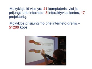 Mokykloje iš viso yra 41 kompiuteris, visi jie
prijungti prie interneto, 3 interaktyvios lentos, 17
projektorių.
Mokyklos prisijungimo prie interneto greitis –
51200 kbps.
 