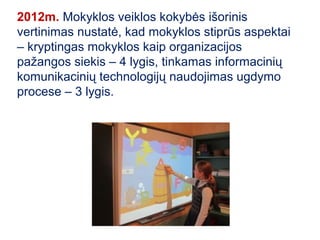 2012m. Mokyklos veiklos kokybės išorinis
vertinimas nustatė, kad mokyklos stiprūs aspektai
– kryptingas mokyklos kaip organizacijos
pažangos siekis – 4 lygis, tinkamas informacinių
komunikacinių technologijų naudojimas ugdymo
procese – 3 lygis.
 