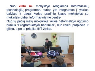 Nuo 2004 m. mokykloje rengiamos Informacinių
technologijų programos, kurios yra integruotos į įvairius
dalykus ir pagal kurias pradinių klasių mokytojos su
mokiniais dirba informaciniame centre.
Nuo tų pačių metų mokykloje veikia neformaliojo ugdymo
būrelis “Programuotojai bebriukai”, kur vaikai praplečia ir
gilina, o po to pritaiko IKT žinias.
 