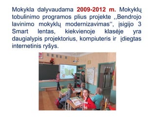 Mokykla dalyvaudama 2009-2012 m. Mokyklų
tobulinimo programos plius projekte ,,Bendrojo
lavinimo mokyklų modernizavimas‘‘, įsigijo 3
Smart      lentas,  kiekvienoje   klasėje     yra
daugialypis projektorius, kompiuteris ir įdiegtas
internetinis ryšys.
 