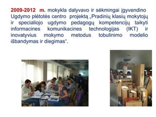 2009-2012 m. mokykla dalyvavo ir sėkmingai įgyvendino
Ugdymo plėtotės centro projektą „Pradinių klasių mokytojų
ir specialiojo ugdymo pedagogų kompetencijų taikyti
informacines komunikacines technologijas (IKT) ir
inovatyvius mokymo metodus tobulinimo modelio
išbandymas ir diegimas“.
 