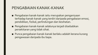 PENGABAIAN KANAK-KANAK
■ Pengabaian kanak-kanak iaitu merupakan penganiyaan
terhadap kanak-kanak yang terdiri daripada pengabaian emosi,
pendidikan, fizikal, perlindungan dan kesihatan.
■ Pengabaian kanak-kanak selalunya terjadi disebabkan
persekitaran yang tidak sihat.
■ Punca pengabaian kanak-kanak berlaku adalah kerana kurang
pengawasan daripada ibu bapa.
 