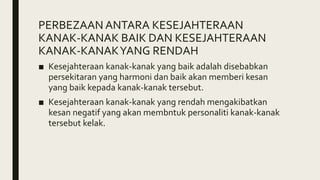 PERBEZAAN ANTARA KESEJAHTERAAN
KANAK-KANAK BAIK DAN KESEJAHTERAAN
KANAK-KANAKYANG RENDAH
■ Kesejahteraan kanak-kanak yang baik adalah disebabkan
persekitaran yang harmoni dan baik akan memberi kesan
yang baik kepada kanak-kanak tersebut.
■ Kesejahteraan kanak-kanak yang rendah mengakibatkan
kesan negatif yang akan membntuk personaliti kanak-kanak
tersebut kelak.
 
