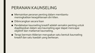 PERANAN KAUNSELING
■ Memainkan peranan penting dalam membantu
meningkatkan kesejahteraan diri klien.
■ Dibincangkan secara lisan
■ Pendekatan kaunseling kreatif adalah semakin penting untuk
diaplikasikan dalam sesi kaunseling agar dapat mencapai
objektif dan matlamat kaunseling.
■ Terapi bermain Alderian merupakan satu bentuk kaunseling
kreatif dan satu kaedah yang berkesan.
 