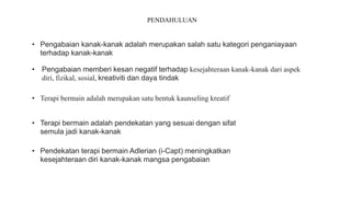 PENDAHULUAN
• Pengabaian kanak-kanak adalah merupakan salah satu kategori penganiayaan
terhadap kanak-kanak
• Terapi bermain adalah merupakan satu bentuk kaunseling kreatif
• Pendekatan terapi bermain Adlerian (i-Capt) meningkatkan
kesejahteraan diri kanak-kanak mangsa pengabaian
• Terapi bermain adalah pendekatan yang sesuai dengan sifat
semula jadi kanak-kanak
• Pengabaian memberi kesan negatif terhadap kesejahteraan kanak-kanak dari aspek
diri, fizikal, sosial, kreativiti dan daya tindak
 