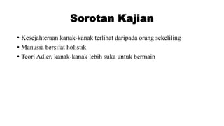 Sorotan Kajian
• Kesejahteraan kanak-kanak terlihat daripada orang sekeliling
• Manusia bersifat holistik
• Teori Adler, kanak-kanak lebih suka untuk bermain
 