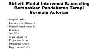 Aktiviti Modul Intervensi Kaunseling
Berasaskan Pendekatan Terapi
Bermain Adlerian
• Ekspresi Diriku
• Ekspresi Kasih Sayang Ku
• Ekspresi Persahabatan Ku
• Impianku
• Jom Sihat
• Masa Lapang Ku
• Pengurusan Stress
• Penghargaa Kendiri
• Kepercayaan Realiti
 