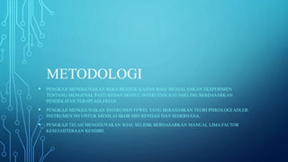 METODOLOGI
 PENGKAJI MENGGUNAKAN REKA BENTUK KAJIAN BAGI MENJALANKAN EKSPERIMEN
TENTANG MENGENAL PASTI KESAN MODUL INTERVENSI KAUNSELING BERDASARKAN
PENDEKATAN TERAPI ADLERIAN
 PENGKAJI MENGGUNAKAN INSTRUMEN FFWEL YANG BERASASKAN TEORI PSIKOLOGI ADLER.
INSTRUMEN INI UNTUK MENILAI SKOR MIN RENDAH DAN SEDERHANA.
 PENGKAJI TELAH MENGGUNAKAN SOAL SELIDIK BERDASARKAN MANUAL LIMA FACTOR
KESEJAHTERAAN KENDIRI.
 