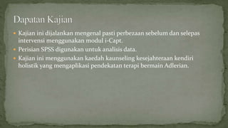  Kajian ini dijalankan mengenal pasti perbezaan sebelum dan selepas
intervensi menggunakan modul i-Capt.
 Perisian SPSS digunakan untuk analisis data.
 Kajian ini menggunakan kaedah kaunseling kesejahteraan kendiri
holistik yang mengaplikasi pendekatan terapi bermain Adlerian.
 
