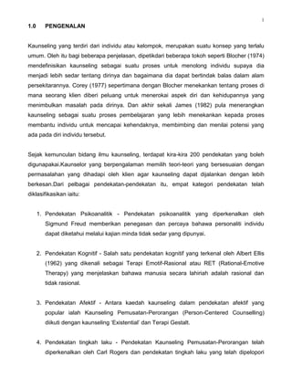 1
1.0      PENGENALAN


Kaunseling yang terdiri dari individu atau kelompok, merupakan suatu konsep yang terlalu
umum. Oleh itu bagi beberapa penjelasan, dipetikdari beberapa tokoh seperti Blocher (1974)
mendefinisikan kaunseling sebagai suatu proses untuk menolong individu supaya dia
menjadi lebih sedar tentang dirinya dan bagaimana dia dapat bertindak balas dalam alam
persekitarannya. Corey (1977) sepertimana dengan Blocher menekankan tentang proses di
mana seorang klien diberi peluang untuk menerokai aspek diri dan kehidupannya yang
menimbulkan masalah pada dirinya. Dan akhir sekali James (1982) pula menerangkan
kaunseling sebagai suatu proses pembelajaran yang lebih menekankan kepada proses
membantu individu untuk mencapai kehendaknya, membimbing dan menilai potensi yang
ada pada diri individu tersebut.


Sejak kemunculan bidang ilmu kaunseling, terdapat kira-kira 200 pendekatan yang boleh
digunapakai.Kaunselor yang berpengalaman memilih teori-teori yang bersesuaian dengan
permasalahan yang dihadapi oleh klien agar kaunseling dapat dijalankan dengan lebih
berkesan.Dari pelbagai pendekatan-pendekatan itu, empat kategori pendekatan telah
diklasifikasikan iaitu:


      1. Pendekatan Psikoanalitik - Pendekatan psikoanalitik yang diperkenalkan oleh
         Sigmund Freud memberikan penegasan dan percaya bahawa personaliti individu
         dapat diketahui melalui kajian minda tidak sedar yang dipunyai.


      2. Pendekatan Kognitif - Salah satu pendekatan kognitif yang terkenal oleh Albert Ellis
         (1962) yang dikenali sebagai Terapi Emotif-Rasional atau RET (Rational-Emotive
         Therapy) yang menjelaskan bahawa manusia secara lahiriah adalah rasional dan
         tidak rasional.


      3. Pendekatan Afektif - Antara kaedah kaunseling dalam pendekatan afektif yang
         popular ialah Kaunseling Pemusatan-Perorangan (Person-Centered Counselling)
         diikuti dengan kaunseling „Existential‟ dan Terapi Gestalt.


      4. Pendekatan tingkah laku - Pendekatan Kaunseling Pemusatan-Perorangan telah
         diperkenalkan oleh Carl Rogers dan pendekatan tingkah laku yang telah dipelopori
 