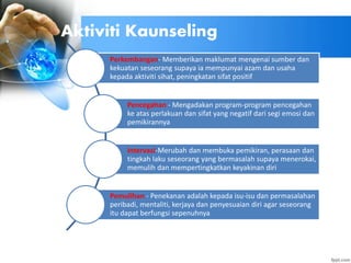 Perkembangan- Memberikan maklumat mengenai sumber dan
kekuatan seseorang supaya ia mempunyai azam dan usaha
kepada aktiviti sihat, peningkatan sifat positif
Pencegahan - Mengadakan program-program pencegahan
ke atas perlakuan dan sifat yang negatif dari segi emosi dan
pemikirannya
Intervasi-Merubah dan membuka pemikiran, perasaan dan
tingkah laku seseorang yang bermasalah supaya menerokai,
memulih dan mempertingkatkan keyakinan diri
Pemulihan - Penekanan adalah kepada isu-isu dan permasalahan
peribadi, mentaliti, kerjaya dan penyesuaian diri agar seseorang
itu dapat berfungsi sepenuhnya
Aktiviti Kaunseling
 