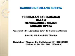 KAUNSELING SILANG BUDAYA
PERSOALAN DAN SARANAN
DALAM
MENGKAUNSEL ORANG
KURANG UPAYA
Pensyarah : Prof.Emeritus Dato’ Dr. Halim bin Othman
Prof. Dr. Md Shuaib bin Che Din
Disediakan : Ridzuan bin Hj. Mahmud (M1110299M05)
Sadina bt. Md Din ( M1111286M05)
 