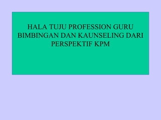 HALA TUJU PROFESSION GURU
BIMBINGAN DAN KAUNSELING DARI
        PERSPEKTIF KPM
 