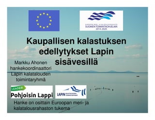 Kaupallisen kalastuksen
edellytykset Lapin
sisävesilläMarkku Ahonen
hankekoordinaattori
Lapin kalatalouden
toimintaryhmä
Hanke on osittain Euroopan meri- ja
kalatalousrahaston tukema
 
