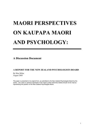 MAORI PERSPECTIVES
ON KAUPAPA MAORI
AND PSYCHOLOGY:

A Discussion Document



A REPORT FOR THE NEW ZEALAND PSYCHOLOGISTS BOARD
By Moe Milne
August 2005

This paper is presented in its original form, as submitted to the New Zealand Psychologists Board by the
author. Any views or opinions expressed in this report (unless otherwise stated) should not be read as
representing the position of the New Zealand Psychologists Board.




                                                                                                           1
 