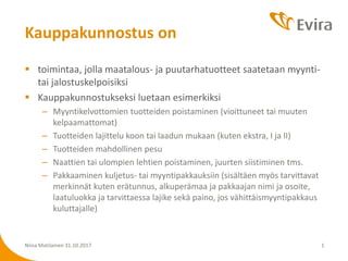  toimintaa, jolla maatalous- ja puutarhatuotteet saatetaan myynti-
tai jalostuskelpoisiksi
 Kauppakunnostukseksi luetaan esimerkiksi
– Myyntikelvottomien tuotteiden poistaminen (vioittuneet tai muuten
kelpaamattomat)
– Tuotteiden lajittelu koon tai laadun mukaan (kuten ekstra, I ja II)
– Tuotteiden mahdollinen pesu
– Naattien tai ulompien lehtien poistaminen, juurten siistiminen tms.
– Pakkaaminen kuljetus- tai myyntipakkauksiin (sisältäen myös tarvittavat
merkinnät kuten erätunnus, alkuperämaa ja pakkaajan nimi ja osoite,
laatuluokka ja tarvittaessa lajike sekä paino, jos vähittäismyyntipakkaus
kuluttajalle)
Niina Matilainen 31.10.2017 1
Kauppakunnostus on
 