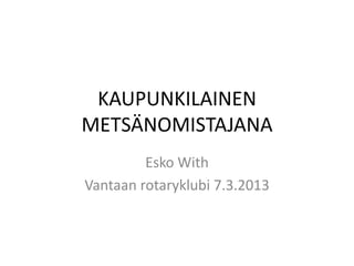 KAUPUNKILAINEN
METSÄNOMISTAJANA
         Esko With
Vantaan rotaryklubi 7.3.2013
 