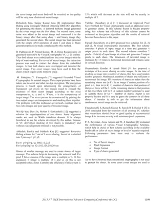 the cover image and secret both will be revealed, so the quality
will be very poor of retrieved secret image.
Debashish Jena, Sanjay Kumar Jena [4] implemented Data
Hiding using Conjugate Ordered Dithering (DHCOD) algorithm
for generating the shares. A dithered halftone image generated
by the cover image was the first share. For second share, some
noise was added to the secret image and converted it to the
binary image after that using share 1 and binary image they
generated the second share. The secret image has been revealed
with the simple AND operation of share 1 and share 2. Share
generation process is made complicated by this method.
B. Padhmavati, P. Nirmal Kumar, M. A. Dorai Rangaswamy [2]
generated shares first by Visual Cryptography VC (2, 2) scheme.
Then both shares were embedded into the cover images with the
help of watermarking. For reveal of secret image, the extraction
process was used to extract the shares from the embedded
images. At last both shares were overlapped and revealed the
secret image. Two cover images have been used to hide the
shares which require extra memory space.
M. Nakajima, Y. Yamaguchi [7] suggested Extended Visual
Cryptography for natural images. Three input pictures have been
taken; one is secret and other two for encryption. The encryption
process is based upon determining the arrangements of
transparent sub pixels on two images (used to conceal the
existence of third secret image) according to the pixel
transparencies, t1, t2 and tT. Where, tT is the transparency of
target image. The secret picture is reconstructed by printing the
two output images on transparencies and stacking them together.
The problems with this technique are network overload due to
two extra images and poor quality of revealed image.
Wei-Qi-Yan, Duo Jin, Mohan S Kankanhalli [12] suggested a
solution for superimposition of two shares. Some alignment
marks are used in Walsh transform domain. It is always
beneficial to use the scheme developed by this author, because
in VC decryption stacking of two shares is mandatory and
without exact alignment retrieval is not possible.
Abhishek Parakh and Subhash Kak [1] suggested Recursive
Hiding scheme for 2 out of 3 secret sharing. Secret bit is divided
into 3 pieces p1, p2, p3.
For 0 p1=p2=p3 as 000,111, 222
For 1p1≠p2≠p3 as 021,102,120,210,201etc
Shares of smaller message are used to create shares of larger
message. This scheme helps in decreasing the network load. Per
pixel 9 bits expansion if the image size is multiple of 3, 16 bits
expansion if image is multiple of 4 and so on this is not
acceptable after a limit. Currently the efficiency of this system is
33% which will decrease as the size will not be exactly in
multiple of 3.
Vaibhav Choudhary et al [11] discussed an Improved Pixel
Sieve Method for Visual Cryptography used an additional sieve
to generate shares. In this scheme Secret is hidden properly
using this scheme but efficiency of this scheme cannot be
evaluated as decryption algorithm and the results of retrieval
have not been shown in the paper.
Ujjwal Chakraborty et al [10] proposed two schemes for (2, 2)
and (2, 3) visual cryptographic encryption. The first scheme
considers 4 pixels of input image at a time and generates 4
output pixels in each share. The second scheme considers 2
pixels (1 block) of input image at a time and generates 3 output
pixels in each share. The dimension of revealed image is
increased by 1.5 times in horizontal direction and remains same
in vertical direction.
Shyamalendu Kandar & Arnab Maiti [9] has proposed a
technique of k-n secret sharing on color images. At the time of
dividing an image into n number of shares, they have used random
number generator. Minimum k numbers of shares are sufficient to
reconstruct the image. If k numbers of shares are taken then the
remaining shares are (n−k). In an image if certain position of a
pixel is 1, then in (n−k) +1 number of shares in that position of
that pixel there will be 1. In the remaining shares in that position
of the pixel there will be 0. A random number generator is used
to identify those (n−k) +1 number of shares. Secret is not
properly hidden and it is easy to guess the contents in all three
shares. If intruder is able to get the information about
randomness, secret image can be retrieved.
Chandramathi S, Ramesh Kumar R, Suresh R & Harish S [3] in
2010 concluded from the overview of all existing VC schemes
that researchers should focus on good quality of reconstructed
image & to increase security with minimum pixel expansion.
P. S. Revenkar, Anisa Anjum and W. Z Gandhare [8] evaluated
the performance of various Visual Cryptographic Schemes,
which help in choice of best scheme according to the available
bandwidth or color of secret image or level of security required.
Following parameters have been used to evaluate the
performance:
No. of Secret images
Pixel Expansion
Image Format
Type of shares generated
As we have observed that conventional cryptography is not used
to protect the shares. In some cases cover images are used to
2013 3rd
IEEE International Advance Computing Conference (IACC) 1109
 