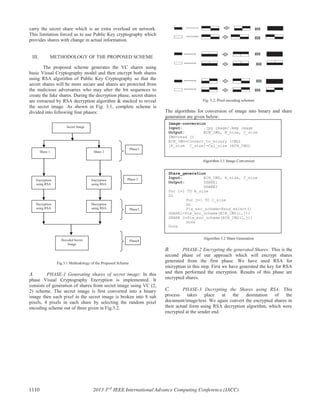 carry the secret share which is an extra overload on network.
This limitation forced us to use Public Key cryptography which
provides shares with change in actual information.
III. METHODOLOGY OF THE PROPOSED SCHEME
The proposed scheme generates the VC shares using
basic Visual Cryptography model and then encrypt both shares
using RSA algorithm of Public Key Cryptography so that the
secret shares will be more secure and shares are protected from
the malicious adversaries who may alter the bit sequences to
create the fake shares. During the decryption phase, secret shares
are extracted by RSA decryption algorithm & stacked to reveal
the secret image. As shown in Fig. 3.1, complete scheme is
divided into following four phases:
Fig.3.1 Methodology of the Proposed Scheme
A. PHASE-1 Generating shares of secret image: In this
phase Visual Cryptography Encryption is implemented. It
consists of generation of shares from secret image using VC (2,
2) scheme. The secret image is first converted into a binary
image then each pixel in the secret image is broken into 8 sub
pixels, 4 pixels in each share by selecting the random pixel
encoding scheme out of three given in Fig.3.2.
Fig. 3.2. Pixel encoding schemes
The algorithms for conversion of image into binary and share
generation are given below:
Algorithm 3.1 Image Conversion
Algorithm 3.2 Share Generation
B. PHASE-2 Encrypting the generated Shares: This is the
second phase of our approach which will encrypt shares
generated from the first phase. We have used RSA for
encryption in this step. First we have generated the key for RSA
and then performed the encryption. Results of this phase are
encrypted shares.
C. PHASE-3 Decrypting the Shares using RSA: This
process takes place at the destination of the
document/image/text. We again convert the encrypted shares in
their actual form using RSA decryption algorithm, which were
encrypted at the sender end.
Image-conversion
Input: .jpg image/.bmp image
Output: BIN_IMG, R_size, C_size
IMG=read ()
BIN_IMG=Convert_to_binary (IMG)
[R_size C_size]=Cal_size (BIN_IMG)
Share_generation
Input: BIN_IMG, R_size, C_size
Output: SHARE1
SHARE2
For i=1 TO R_size
Do
For j=1 TO C_size
Do
Pix_enc_scheme=Rand_select()
SHARE1=Pix_enc_scheme(BIN_IMG(i,j))
SHARE 2=Pix_enc_scheme(BIN_IMG(I,j))
Done
Done
Decryption
using RSA
Secret Image
Share 1 Share 2
Encryption
using RSA
Encryption
using RSA
Decryption
using RSA
Decoded Secret
Image
Phase1
Phase 2
Phase3
Phase4
1110 2013 3rd
IEEE International Advance Computing Conference (IACC)
 
