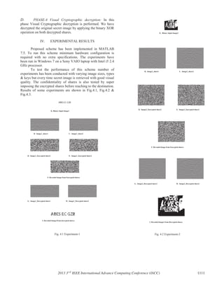 D. PHASE-4 Visual Cryptographic decryption: In this
phase Visual Cryptographic decryption is performed. We have
decrypted the original secret image by applying the binary XOR
operation on both decrypted shares.
IV. EXPERIMENTAL RESULTS
Proposed scheme has been implemented in MATLAB
7.5. To run this scheme minimum hardware configuration is
required with no extra specifications. The experiments have
been run in Windows 7 on a Sony VAIO laptop with Intel i5 2.4
GHz processor.
To test the performance of this scheme number of
experiments has been conducted with varying image sizes, types
& keys but every time secret image is retrieved with good visual
quality. The confidentiality of shares is also tested by super
imposing the encrypted shares before reaching to the destination.
Results of some experiments are shown in Fig.4.1, Fig.4.2 &
Fig.4.3.
Fig. 4.1 Experiment-1 Fig. 4.2 Experiment-2
A. Binary Input Image2
B. Image2_share1 C. Image2_share2
D. Image2_Encrypted share2 E. Image2_Encrypted share2
F. Revealed Image from Encrypted shares
G. Image2_Decrypted share1
I. Revealed Image2 from Decrypted shares
H. Image2_Decrypted share2
A. Binary Input Image1
B. Image1_share1 C. Image1_share2
D. Image1_Encrypted share2 E. Image1_Encrypted share2
F. Revealed Image from Encrypted shares
G. Image1_Decrypted share1
I. Revealed Image1from decrypted shares
H. Image1_Decrypted share2
2013 3rd
IEEE International Advance Computing Conference (IACC) 1111
 