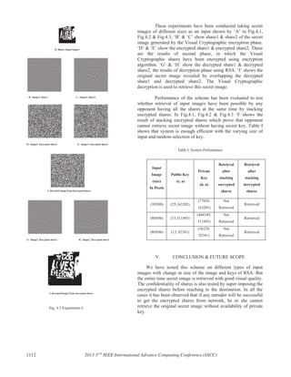 Fig. 4.3 Experiment-3
These experiments have been conducted taking secret
images of different sizes as an input shown by ‘A’ in Fig.4.1,
Fig.4.2 & Fig.4.3, ‘B’ & ‘C’ show share1 & share2 of the secret
image generated by the Visual Cryptographic encryption phase.
‘D’ & ‘E’ show the encrypted share1 & encrypted share2. These
are the results of second phase, in which the Visual
Cryptographic shares have been encrypted using encryption
algorithm. ‘G’ & ‘H’ show the decrypted share1 & decrypted
share2, the results of decryption phase using RSA. ‘I’ shows the
original secret image revealed by overlapping the decrypted
share1 and decrypted share2. The Visual Cryptographic
decryption is used to retrieve this secret image.
Performance of the scheme has been evaluated to test
whether retrieval of input images have been possible by any
opponent having all the shares at the same time by stacking
encrypted shares. In Fig.4.1, Fig.4.2 & Fig.4.3 ‘F shows the
result of stacking encrypted shares which prove that opponent
cannot retrieve secret image without having secret key. Table I
shows that system is enough efficient with the varying size of
input and random selection of key.
Table I. System Performance
V. CONCLUSION & FUTURE SCOPE
We have tested this scheme on different types of input
images with change in size of the image and keys of RSA. But
the entire time secret image is retrieved with good visual quality.
The confidentiality of shares is also tested by super imposing the
encrypted shares before reaching to the destination. In all the
cases it has been observed that if any intruder will be successful
to get the encrypted shares from network, he or she cannot
retrieve the original secret image without availability of private
key.
Input
Image
(size)
In Pixels
Public Key
(e, n)
Private
Key
(d, n)
Retrieval
after
stacking
encrypted
shares
Retrieval
after
stacking
decrypted
shares
(38X90) (25,163202)
(77929,
163201)
Not
Retrieved
Retrieved
(80X96) (53,511493)
(404189,
511493)
Not
Retrieved
Retrieved
(80X96) (13, 92341)
(56229,
92341)
Not
Retrieved
Retrieved
A. Binary Input Image3
B. Image3_share1 C. Image3_share2
D. Image3_Encrypted share2 E. Image3_Encrypted share2
F. Revealed Image from Encrypted shares
G. Image3_Decrypted share1
I. Revealed Image3 from decrypted shares
H. Image3_Decrypted share2
1112 2013 3rd
IEEE International Advance Computing Conference (IACC)
 