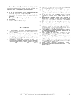 It has been observed that there are many possible
enhancements and extensions exist as the visual quality & size
of revealed image. The major areas of future scope are:
We can use colour image in place of binary image and then
generate the shares using Visual Cryptography.
Compression of encrypted shares to reduce bandwidth
requirement
More sophisticated public key encryption to reduce key size.
Size of image
Variations in format of Input image
REFERENCES
[1] A. Parakh and S.kak “A Recursive Threshold Visual Cryptography
Scheme”. Department of Computer Science, Oklahoma State University
Stillwater, OK 74078.
[2] B. Padhmavati, P. Nirmal Kumar, M. A. Dorai Rangaswamy “A Novel
Scheme for Mutual Authentication and Cheating Prevention in Visual
Cryptography Using Image Processing”. Department of Computer Science
& Engineering, Easwari Engineering College, Chennai, DOI: 02,
ACS.2010.01.264, 2010 ACEEE.
[3] Chandramathi S., Ramesh Kumar R., Suresh R. and Harish S. “An
overview of visual cryptography” International Journal of Computational
Intelligence Techniques, ISSN: 0976–0466 & E-ISSN: 0976–0474Volume
1, Issue 1, 2010, PP-32-37
[4] D. Jena and S. Jena “A Novel Visual Cryptography Scheme”. 978- 07695-
3516-6/08 © 2008 IEEE DOI 10.1109/ICACC.2009.109.
[5] Néelima. Guntupalli et al, “An Introduction to Different Types of Visual
Cryptography Schemes”, International Journal of Science and Advanced
Technology (ISSN 2221-8386), Volume 1 No 7 September 2011, PP 198-
205.
[6] M. Naor and A. Shamir “Visual Cryptography”. Advances in Cryptology
EUROCRYPT ’94. Lecture Notes in Computer Science, (950):1–12,
1995.
[7] M.Nakajima and Y.Yamaguchi “Extended Visual Cryptography for
Natural Images”. Department of Graphics and Computer Sciences,
Graduate School of Arts and Sciences, the University of Tokyo 153-8902,
Japan.
[8] P. S. Revenkar, Anisa Anjum, W. Z. Gandhare “Survey of Visual
Cryptographic Schemes”. International Journal of Security and Its
Applications Vol. 4, No. 2, April, 2010.
[9] Shyamalendu Kandar & Arnab Maiti “K-N Secret Sharing Visual
Cryptography Scheme For Color Image Using Random Number”.
International Journal of Engineering Science and Technology (IJEST),
ISSN 0975-5462, Vol. 3 No. 3 Mar 201,PP 1851-1857
[10] Ujjwal Chakraborty et al, “Design and Implementation of a (2, 2) and a (2,
3) Visual Cryptographic Scheme” International Conference [ACCTA-
2010], Vol.1 Issue 2, 3, 4, PP 128-134
[11] Vaibhav Choudhary “An Improved Pixel Sieve Method for Visual
Cryptography” International Journal of Computer Applications, (0975 –
8887) Volume 12– No.9, January 2011.
[12] Wei-Qi Yan, Duo Jin, Mohan S Kankanhalli “Visual Cryptography for
print and scan applications” School of Computing, National University of
Singapore, Singapore 117543
[13] Y. Bani, Dr. B. Majhi and R. S. Mangrulkar, 2008. A Novel Approach for
Visual Cryptography Using a Watermarking Technique. In Proceedings of
2nd
National Conference, IndiaCom 2008.
[14] Behrouz A. Forouzon, “Cryptography & Network Security” 4th
Edition.
[15] http://gdp.globus.org/gt4-tutorial/multiplehtml/ch09s03.html Last
accessed on 28.07.12
2013 3rd
IEEE International Advance Computing Conference (IACC) 1113
 