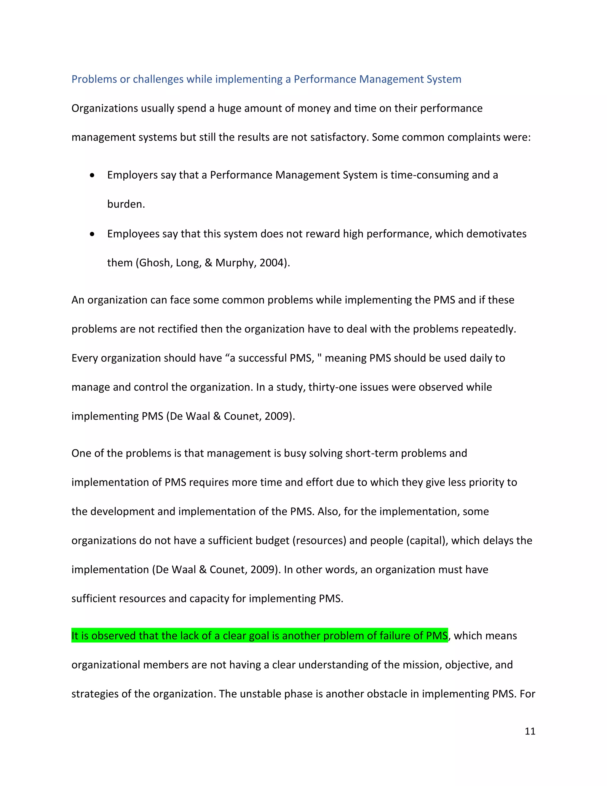 11
Problems or challenges while implementing a Performance Management System
Organizations usually spend a huge amount of money and time on their performance
management systems but still the results are not satisfactory. Some common complaints were:
 Employers say that a Performance Management System is time-consuming and a
burden.
 Employees say that this system does not reward high performance, which demotivates
them (Ghosh, Long, & Murphy, 2004).
An organization can face some common problems while implementing the PMS and if these
problems are not rectified then the organization have to deal with the problems repeatedly.
Every organization should have “a successful PMS, " meaning PMS should be used daily to
manage and control the organization. In a study, thirty-one issues were observed while
implementing PMS (De Waal & Counet, 2009).
One of the problems is that management is busy solving short-term problems and
implementation of PMS requires more time and effort due to which they give less priority to
the development and implementation of the PMS. Also, for the implementation, some
organizations do not have a sufficient budget (resources) and people (capital), which delays the
implementation (De Waal & Counet, 2009). In other words, an organization must have
sufficient resources and capacity for implementing PMS.
It is observed that the lack of a clear goal is another problem of failure of PMS, which means
organizational members are not having a clear understanding of the mission, objective, and
strategies of the organization. The unstable phase is another obstacle in implementing PMS. For
 