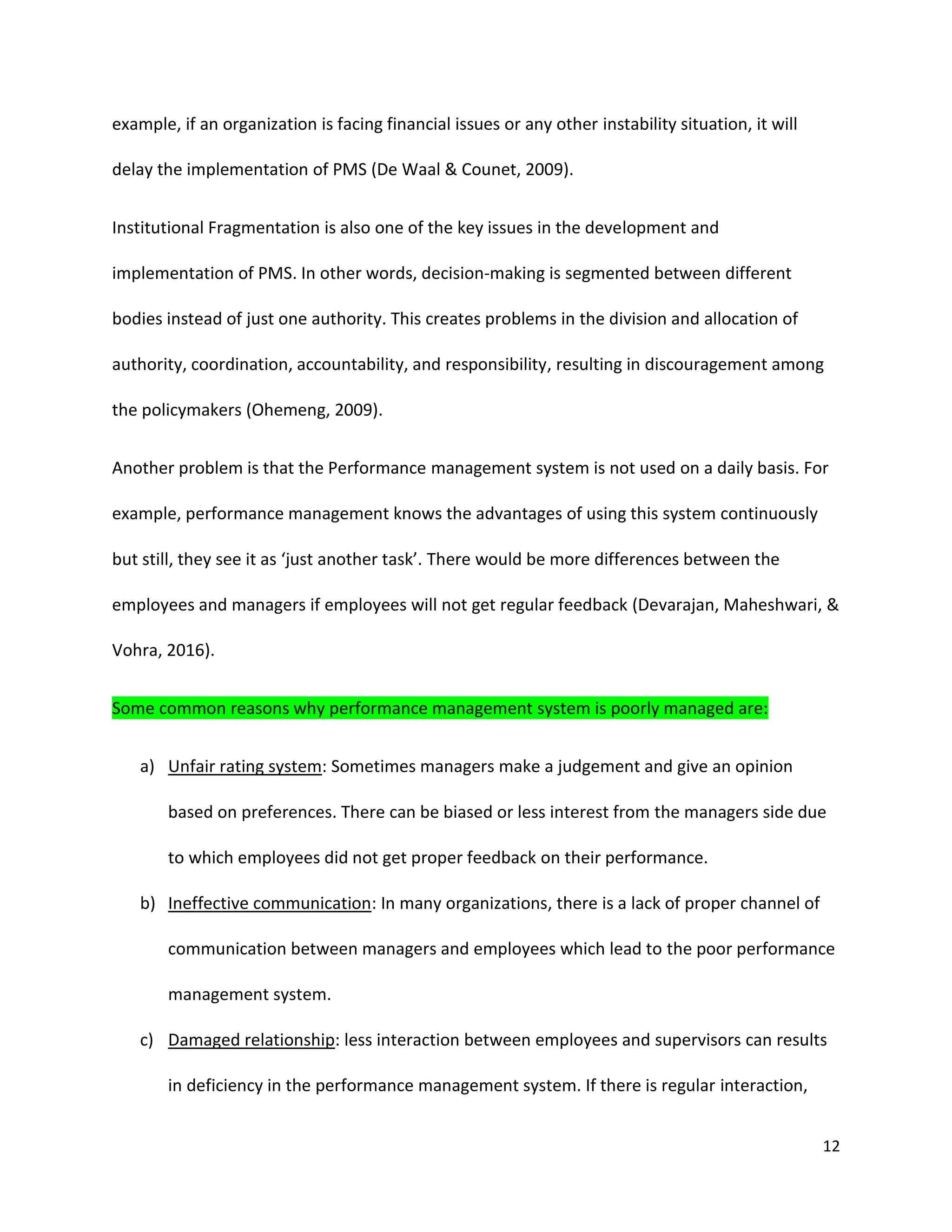 12
example, if an organization is facing financial issues or any other instability situation, it will
delay the implementation of PMS (De Waal & Counet, 2009).
Institutional Fragmentation is also one of the key issues in the development and
implementation of PMS. In other words, decision-making is segmented between different
bodies instead of just one authority. This creates problems in the division and allocation of
authority, coordination, accountability, and responsibility, resulting in discouragement among
the policymakers (Ohemeng, 2009).
Another problem is that the Performance management system is not used on a daily basis. For
example, performance management knows the advantages of using this system continuously
but still, they see it as ‘just another task’. There would be more differences between the
employees and managers if employees will not get regular feedback (Devarajan, Maheshwari, &
Vohra, 2016).
Some common reasons why performance management system is poorly managed are:
a) Unfair rating system: Sometimes managers make a judgement and give an opinion
based on preferences. There can be biased or less interest from the managers side due
to which employees did not get proper feedback on their performance.
b) Ineffective communication: In many organizations, there is a lack of proper channel of
communication between managers and employees which lead to the poor performance
management system.
c) Damaged relationship: less interaction between employees and supervisors can results
in deficiency in the performance management system. If there is regular interaction,
 