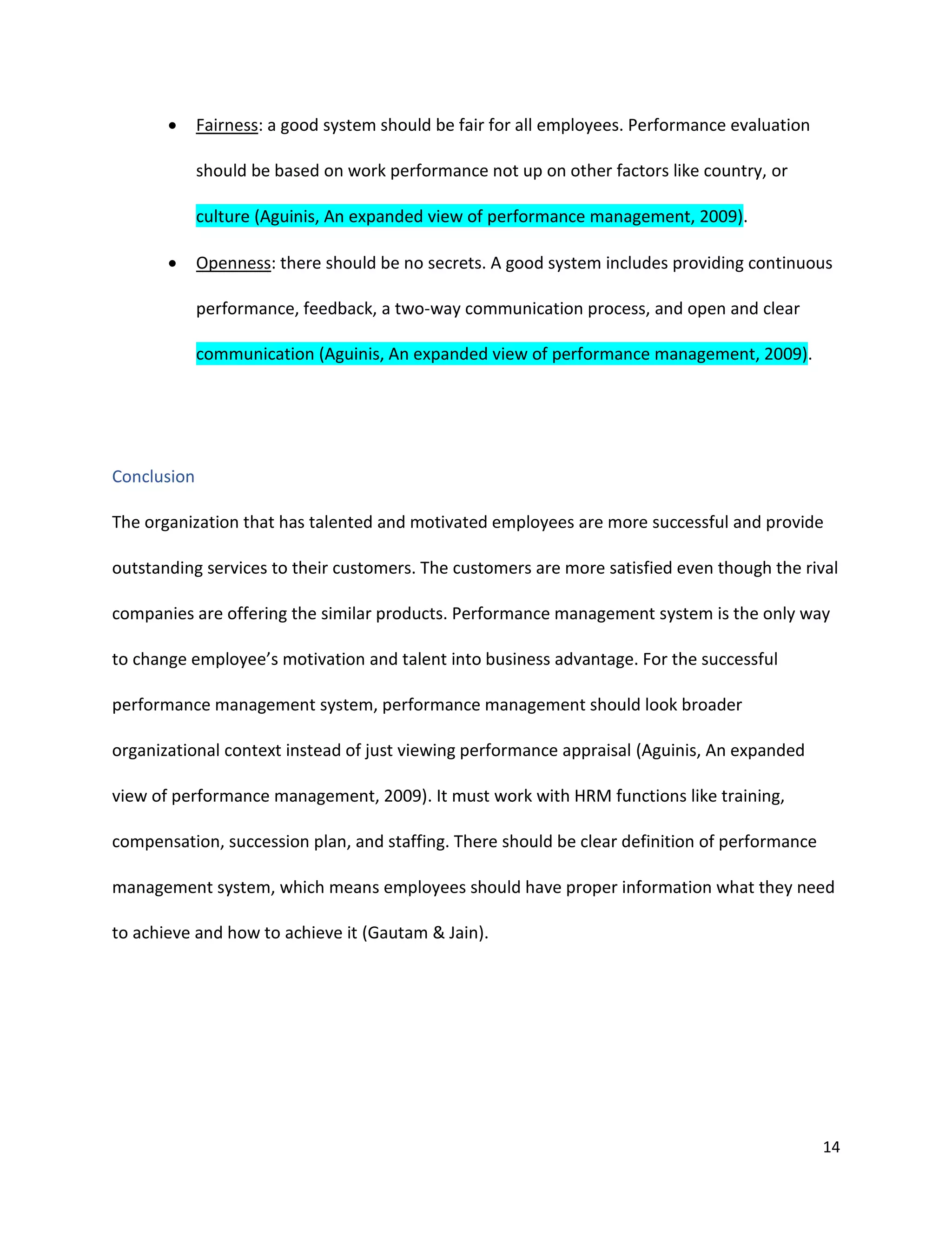 14
 Fairness: a good system should be fair for all employees. Performance evaluation
should be based on work performance not up on other factors like country, or
culture (Aguinis, An expanded view of performance management, 2009).
 Openness: there should be no secrets. A good system includes providing continuous
performance, feedback, a two-way communication process, and open and clear
communication (Aguinis, An expanded view of performance management, 2009).
Conclusion
The organization that has talented and motivated employees are more successful and provide
outstanding services to their customers. The customers are more satisfied even though the rival
companies are offering the similar products. Performance management system is the only way
to change employee’s motivation and talent into business advantage. For the successful
performance management system, performance management should look broader
organizational context instead of just viewing performance appraisal (Aguinis, An expanded
view of performance management, 2009). It must work with HRM functions like training,
compensation, succession plan, and staffing. There should be clear definition of performance
management system, which means employees should have proper information what they need
to achieve and how to achieve it (Gautam & Jain).
 