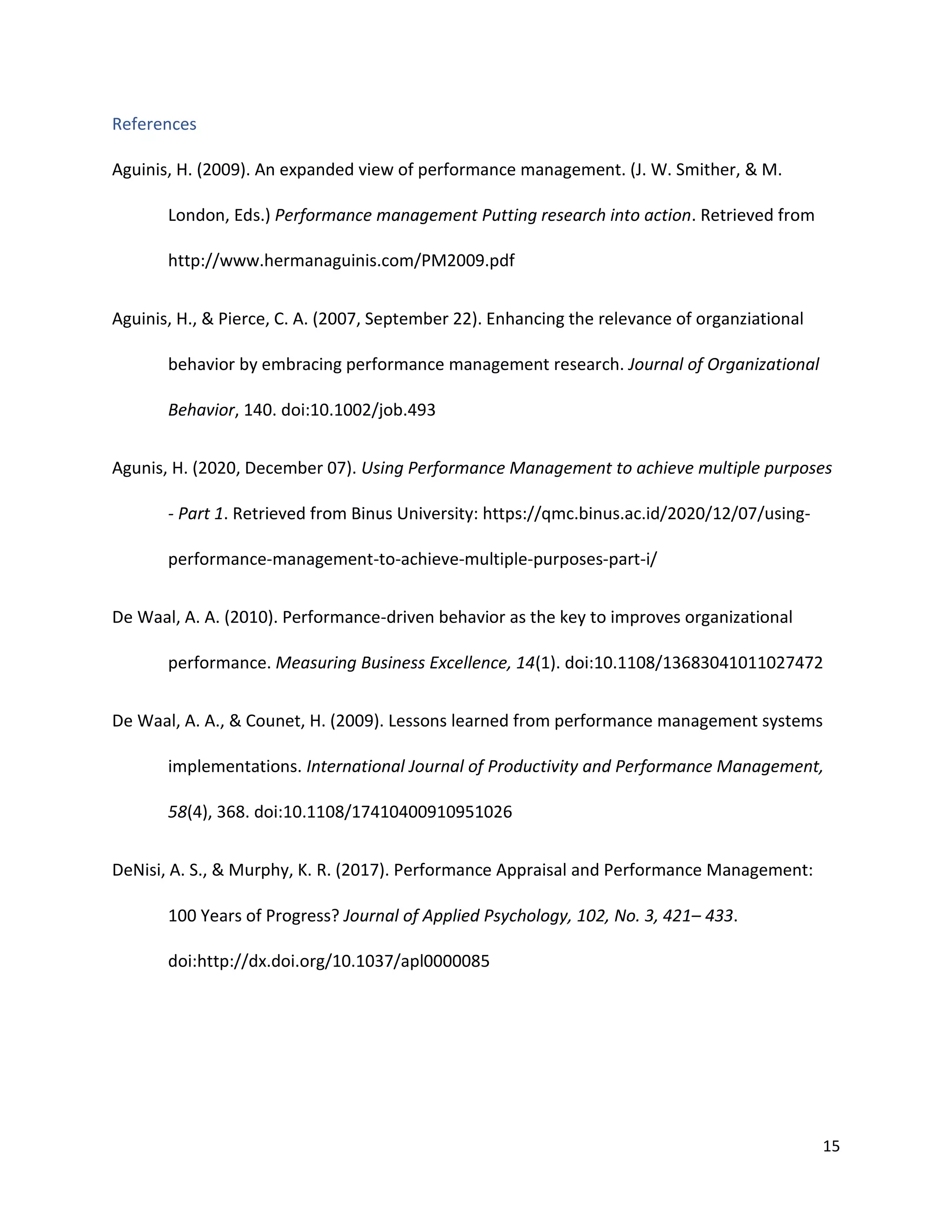 15
References
Aguinis, H. (2009). An expanded view of performance management. (J. W. Smither, & M.
London, Eds.) Performance management Putting research into action. Retrieved from
http://www.hermanaguinis.com/PM2009.pdf
Aguinis, H., & Pierce, C. A. (2007, September 22). Enhancing the relevance of organziational
behavior by embracing performance management research. Journal of Organizational
Behavior, 140. doi:10.1002/job.493
Agunis, H. (2020, December 07). Using Performance Management to achieve multiple purposes
- Part 1. Retrieved from Binus University: https://qmc.binus.ac.id/2020/12/07/using-
performance-management-to-achieve-multiple-purposes-part-i/
De Waal, A. A. (2010). Performance-driven behavior as the key to improves organizational
performance. Measuring Business Excellence, 14(1). doi:10.1108/13683041011027472
De Waal, A. A., & Counet, H. (2009). Lessons learned from performance management systems
implementations. International Journal of Productivity and Performance Management,
58(4), 368. doi:10.1108/17410400910951026
DeNisi, A. S., & Murphy, K. R. (2017). Performance Appraisal and Performance Management:
100 Years of Progress? Journal of Applied Psychology, 102, No. 3, 421– 433.
doi:http://dx.doi.org/10.1037/apl0000085
 