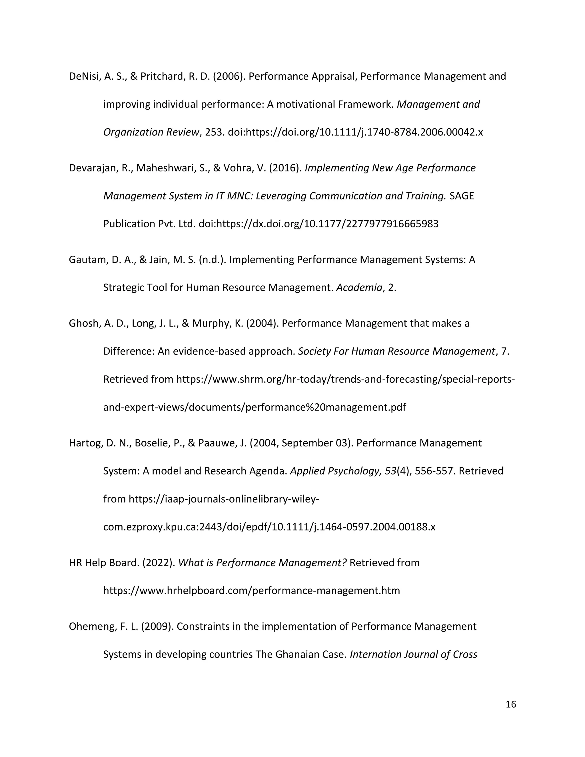 16
DeNisi, A. S., & Pritchard, R. D. (2006). Performance Appraisal, Performance Management and
improving individual performance: A motivational Framework. Management and
Organization Review, 253. doi:https://doi.org/10.1111/j.1740-8784.2006.00042.x
Devarajan, R., Maheshwari, S., & Vohra, V. (2016). Implementing New Age Performance
Management System in IT MNC: Leveraging Communication and Training. SAGE
Publication Pvt. Ltd. doi:https://dx.doi.org/10.1177/2277977916665983
Gautam, D. A., & Jain, M. S. (n.d.). Implementing Performance Management Systems: A
Strategic Tool for Human Resource Management. Academia, 2.
Ghosh, A. D., Long, J. L., & Murphy, K. (2004). Performance Management that makes a
Difference: An evidence-based approach. Society For Human Resource Management, 7.
Retrieved from https://www.shrm.org/hr-today/trends-and-forecasting/special-reports-
and-expert-views/documents/performance%20management.pdf
Hartog, D. N., Boselie, P., & Paauwe, J. (2004, September 03). Performance Management
System: A model and Research Agenda. Applied Psychology, 53(4), 556-557. Retrieved
from https://iaap-journals-onlinelibrary-wiley-
com.ezproxy.kpu.ca:2443/doi/epdf/10.1111/j.1464-0597.2004.00188.x
HR Help Board. (2022). What is Performance Management? Retrieved from
https://www.hrhelpboard.com/performance-management.htm
Ohemeng, F. L. (2009). Constraints in the implementation of Performance Management
Systems in developing countries The Ghanaian Case. Internation Journal of Cross
 
