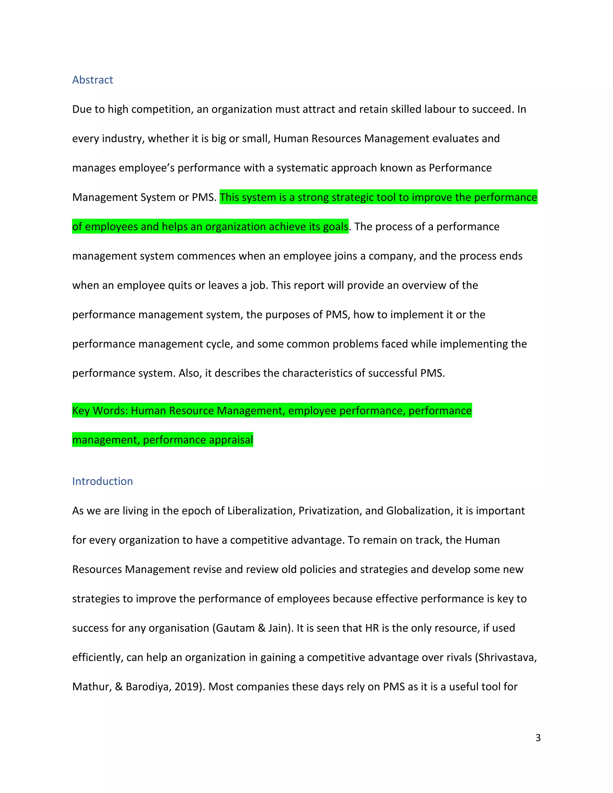 3
Abstract
Due to high competition, an organization must attract and retain skilled labour to succeed. In
every industry, whether it is big or small, Human Resources Management evaluates and
manages employee’s performance with a systematic approach known as Performance
Management System or PMS. This system is a strong strategic tool to improve the performance
of employees and helps an organization achieve its goals. The process of a performance
management system commences when an employee joins a company, and the process ends
when an employee quits or leaves a job. This report will provide an overview of the
performance management system, the purposes of PMS, how to implement it or the
performance management cycle, and some common problems faced while implementing the
performance system. Also, it describes the characteristics of successful PMS.
Key Words: Human Resource Management, employee performance, performance
management, performance appraisal
Introduction
As we are living in the epoch of Liberalization, Privatization, and Globalization, it is important
for every organization to have a competitive advantage. To remain on track, the Human
Resources Management revise and review old policies and strategies and develop some new
strategies to improve the performance of employees because effective performance is key to
success for any organisation (Gautam & Jain). It is seen that HR is the only resource, if used
efficiently, can help an organization in gaining a competitive advantage over rivals (Shrivastava,
Mathur, & Barodiya, 2019). Most companies these days rely on PMS as it is a useful tool for
 
