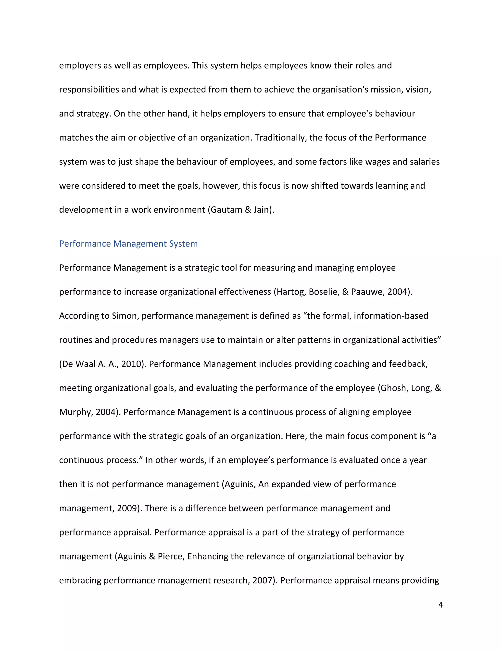 4
employers as well as employees. This system helps employees know their roles and
responsibilities and what is expected from them to achieve the organisation's mission, vision,
and strategy. On the other hand, it helps employers to ensure that employee’s behaviour
matches the aim or objective of an organization. Traditionally, the focus of the Performance
system was to just shape the behaviour of employees, and some factors like wages and salaries
were considered to meet the goals, however, this focus is now shifted towards learning and
development in a work environment (Gautam & Jain).
Performance Management System
Performance Management is a strategic tool for measuring and managing employee
performance to increase organizational effectiveness (Hartog, Boselie, & Paauwe, 2004).
According to Simon, performance management is defined as “the formal, information-based
routines and procedures managers use to maintain or alter patterns in organizational activities”
(De Waal A. A., 2010). Performance Management includes providing coaching and feedback,
meeting organizational goals, and evaluating the performance of the employee (Ghosh, Long, &
Murphy, 2004). Performance Management is a continuous process of aligning employee
performance with the strategic goals of an organization. Here, the main focus component is “a
continuous process.” In other words, if an employee’s performance is evaluated once a year
then it is not performance management (Aguinis, An expanded view of performance
management, 2009). There is a difference between performance management and
performance appraisal. Performance appraisal is a part of the strategy of performance
management (Aguinis & Pierce, Enhancing the relevance of organziational behavior by
embracing performance management research, 2007). Performance appraisal means providing
 