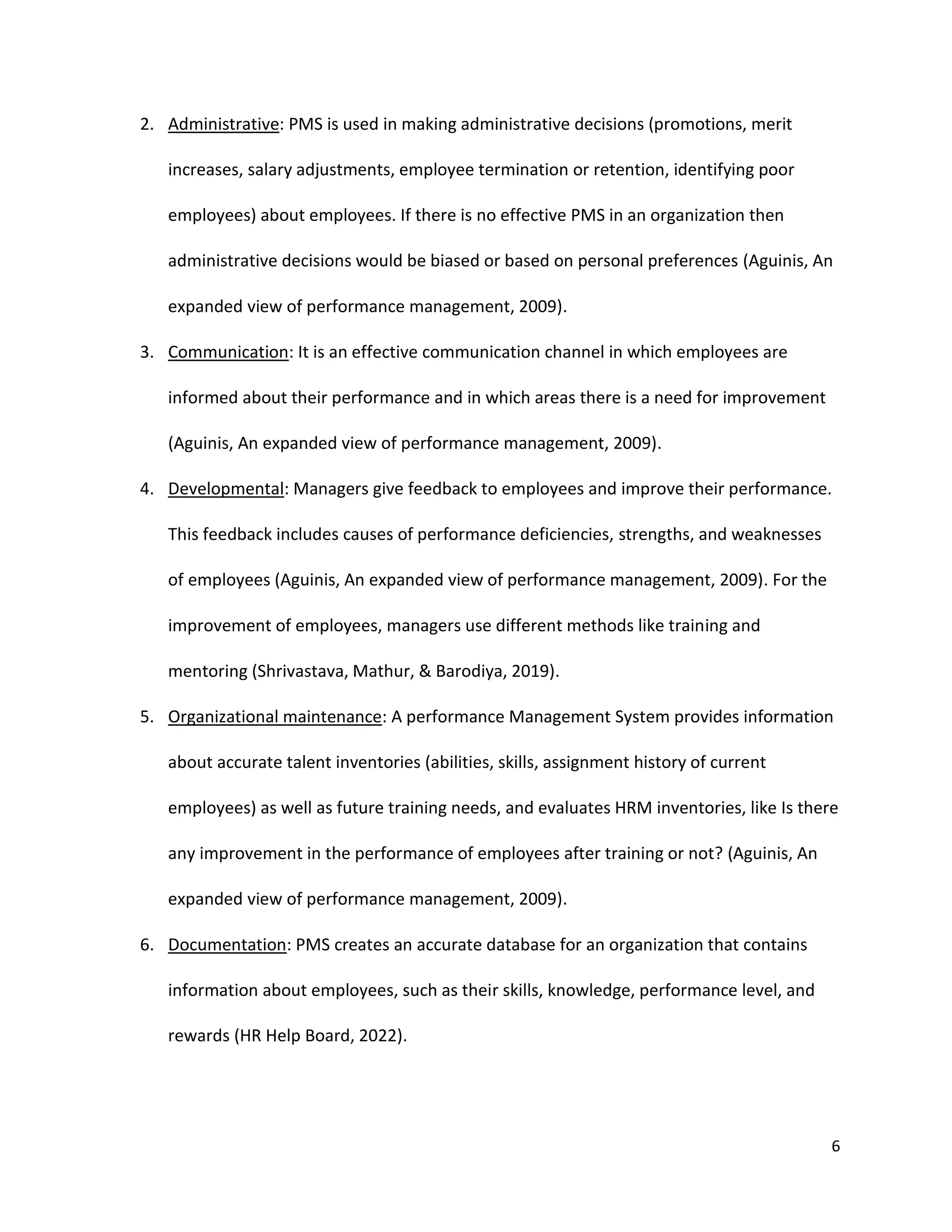 6
2. Administrative: PMS is used in making administrative decisions (promotions, merit
increases, salary adjustments, employee termination or retention, identifying poor
employees) about employees. If there is no effective PMS in an organization then
administrative decisions would be biased or based on personal preferences (Aguinis, An
expanded view of performance management, 2009).
3. Communication: It is an effective communication channel in which employees are
informed about their performance and in which areas there is a need for improvement
(Aguinis, An expanded view of performance management, 2009).
4. Developmental: Managers give feedback to employees and improve their performance.
This feedback includes causes of performance deficiencies, strengths, and weaknesses
of employees (Aguinis, An expanded view of performance management, 2009). For the
improvement of employees, managers use different methods like training and
mentoring (Shrivastava, Mathur, & Barodiya, 2019).
5. Organizational maintenance: A performance Management System provides information
about accurate talent inventories (abilities, skills, assignment history of current
employees) as well as future training needs, and evaluates HRM inventories, like Is there
any improvement in the performance of employees after training or not? (Aguinis, An
expanded view of performance management, 2009).
6. Documentation: PMS creates an accurate database for an organization that contains
information about employees, such as their skills, knowledge, performance level, and
rewards (HR Help Board, 2022).
 