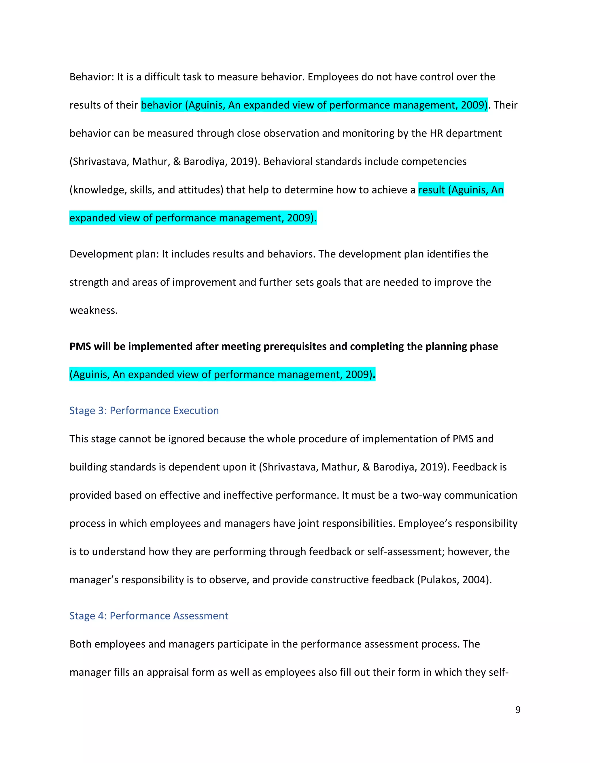 9
Behavior: It is a difficult task to measure behavior. Employees do not have control over the
results of their behavior (Aguinis, An expanded view of performance management, 2009). Their
behavior can be measured through close observation and monitoring by the HR department
(Shrivastava, Mathur, & Barodiya, 2019). Behavioral standards include competencies
(knowledge, skills, and attitudes) that help to determine how to achieve a result (Aguinis, An
expanded view of performance management, 2009).
Development plan: It includes results and behaviors. The development plan identifies the
strength and areas of improvement and further sets goals that are needed to improve the
weakness.
PMS will be implemented after meeting prerequisites and completing the planning phase
(Aguinis, An expanded view of performance management, 2009).
Stage 3: Performance Execution
This stage cannot be ignored because the whole procedure of implementation of PMS and
building standards is dependent upon it (Shrivastava, Mathur, & Barodiya, 2019). Feedback is
provided based on effective and ineffective performance. It must be a two-way communication
process in which employees and managers have joint responsibilities. Employee’s responsibility
is to understand how they are performing through feedback or self-assessment; however, the
manager’s responsibility is to observe, and provide constructive feedback (Pulakos, 2004).
Stage 4: Performance Assessment
Both employees and managers participate in the performance assessment process. The
manager fills an appraisal form as well as employees also fill out their form in which they self-
 