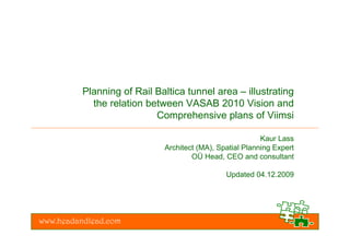 Planning of Rail Baltica tunnel area – illustrating
            the relation between VASAB 2010 Vision and
                           Comprehensive plans of Viimsi

                                                          Kaur Lass
                             Architect (MA), Spatial Planning Expert
                                     OÜ Head, CEO and consultant

                                               Updated 04.12.2009




www.headandlead.com
 