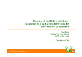 Planning of Rail Baltica in Estonia:
               Rail Baltica as a part of long term vision for
                              Tallinn-Helsinki co-operation

                                                       Kaur Lass
                                          Spatial Planning Expert
                                                CEO of OÜ Head

                                                Riga 24.03.2011




www.headandlead.com
 