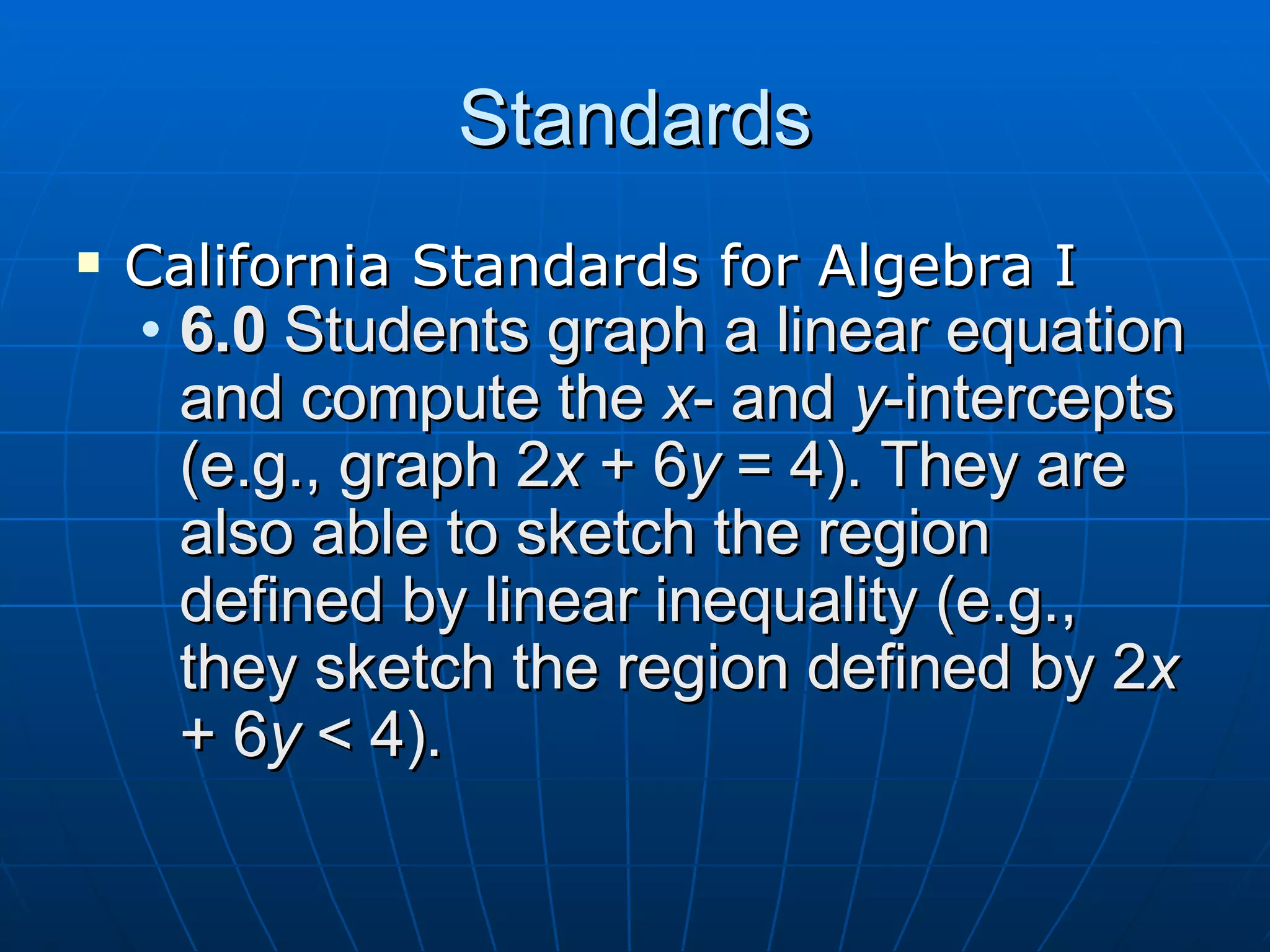 Standards California Standards for Algebra I 6.0 Students graph a linear equation and compute the x - and y -intercepts (e.g., graph 2 x + 6 y = 4). They are also able to sketch the region defined by linear inequality (e.g., they sketch the region defined by 2 x + 6 y < 4).
