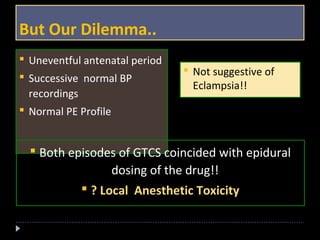But Our Dilemma.. 
 Uneventful antenatal period 
 Successive normal BP 
recordings 
 Normal PE Profile 
 Not suggestive of 
Eclampsia!! 
 Both episodes of GTCS coincided with epidural 
dosing of the drug!! 
 ? Local Anesthetic Toxicity 
 