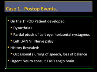 Case 1.. Postop Events.. 
 On the 1st POD Patient developed 
 Dysarthria+ 
 Partial ptosis of Left eye, horizontal nystagmus 
 Left LMN VII Nerve palsy 
 History Revealed: 
 Occasional slurring of speech, loss of balance 
 Urgent Neuro consult / MR angio brain 
 