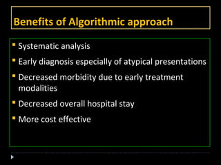 Benefits of Algorithmic approach 
 Systematic analysis 
 Early diagnosis especially of atypical presentations 
 Decreased morbidity due to early treatment 
modalities 
 Decreased overall hospital stay 
 More cost effective 
 