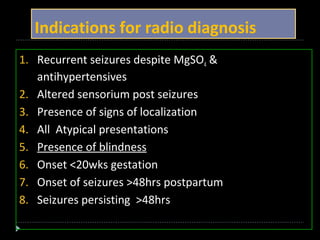 Indications for radio diagnosis 
1. Recurrent seizures despite MgSO4 & 
antihypertensives 
2. Altered sensorium post seizures 
3. Presence of signs of localization 
4. All Atypical presentations 
5. Presence of blindness 
6. Onset <20wks gestation 
7. Onset of seizures >48hrs postpartum 
8. Seizures persisting >48hrs 
 